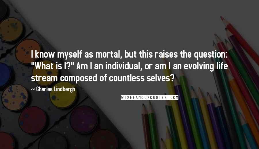 Charles Lindbergh Quotes: I know myself as mortal, but this raises the question: "What is I?" Am I an individual, or am I an evolving life stream composed of countless selves?