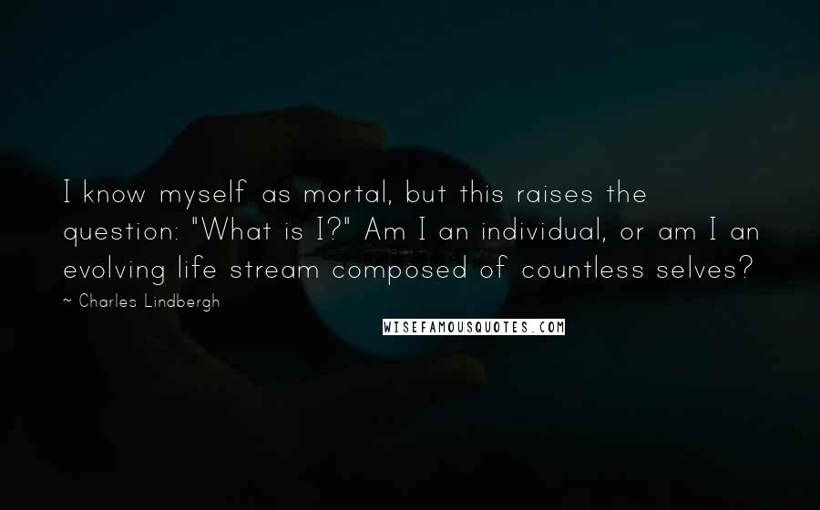 Charles Lindbergh Quotes: I know myself as mortal, but this raises the question: "What is I?" Am I an individual, or am I an evolving life stream composed of countless selves?