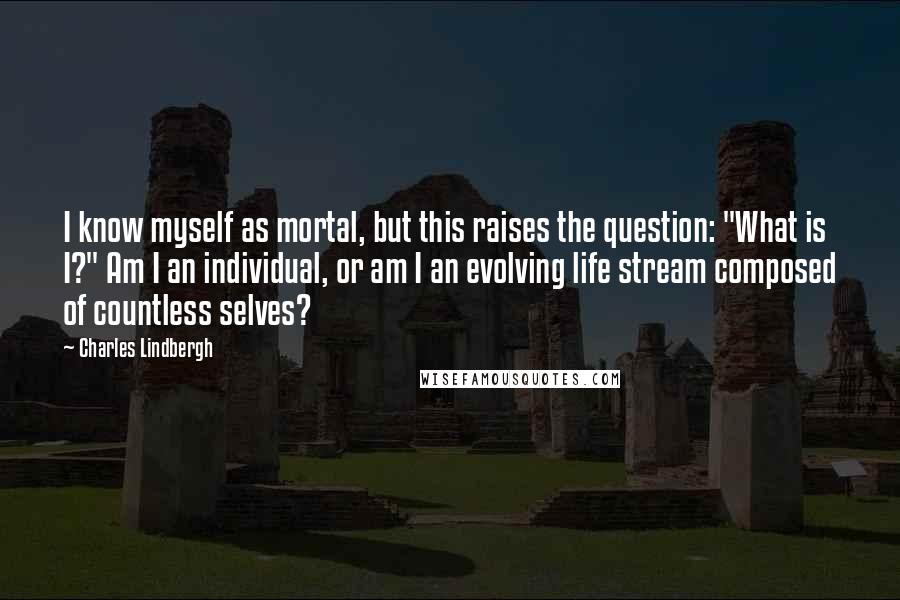 Charles Lindbergh Quotes: I know myself as mortal, but this raises the question: "What is I?" Am I an individual, or am I an evolving life stream composed of countless selves?