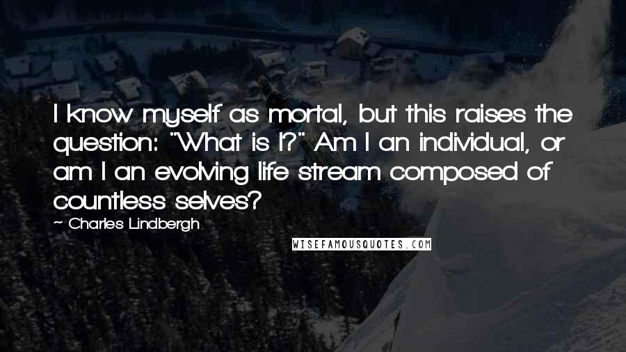 Charles Lindbergh Quotes: I know myself as mortal, but this raises the question: "What is I?" Am I an individual, or am I an evolving life stream composed of countless selves?