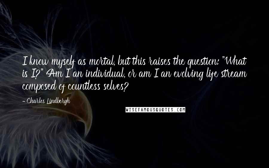 Charles Lindbergh Quotes: I know myself as mortal, but this raises the question: "What is I?" Am I an individual, or am I an evolving life stream composed of countless selves?