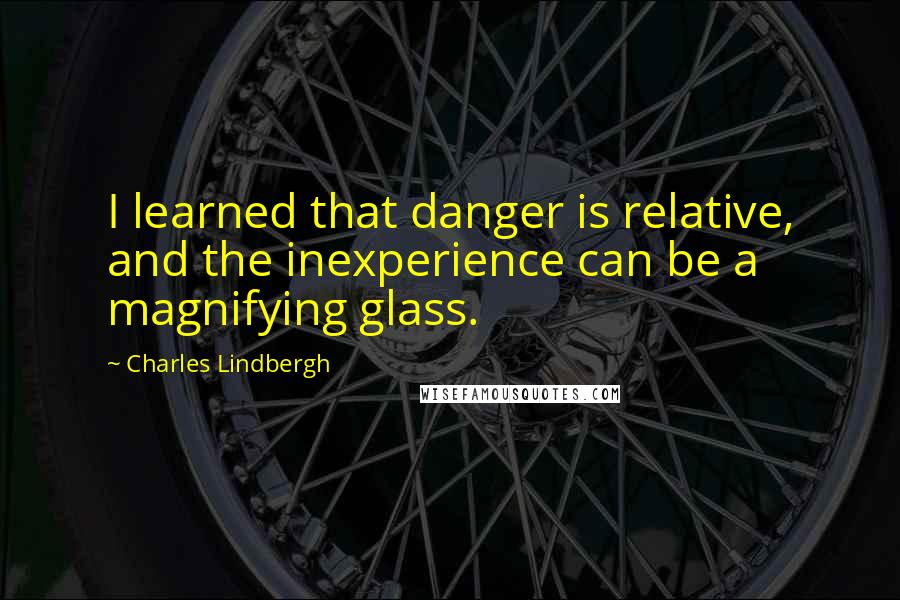 Charles Lindbergh Quotes: I learned that danger is relative, and the inexperience can be a magnifying glass.