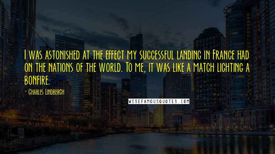 Charles Lindbergh Quotes: I was astonished at the effect my successful landing in France had on the nations of the world. To me, it was like a match lighting a bonfire.