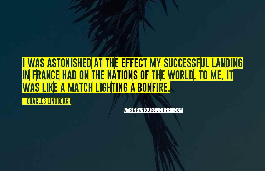 Charles Lindbergh Quotes: I was astonished at the effect my successful landing in France had on the nations of the world. To me, it was like a match lighting a bonfire.