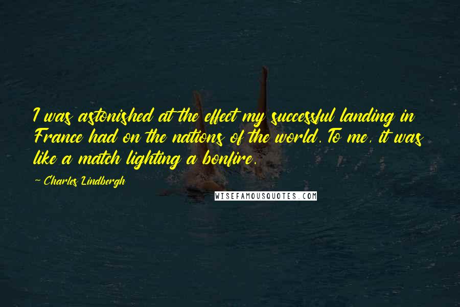 Charles Lindbergh Quotes: I was astonished at the effect my successful landing in France had on the nations of the world. To me, it was like a match lighting a bonfire.