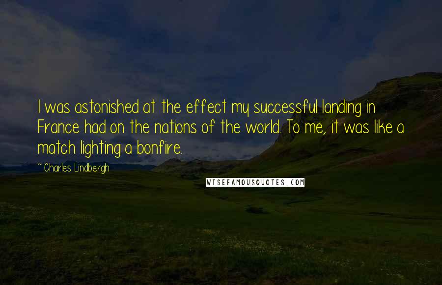 Charles Lindbergh Quotes: I was astonished at the effect my successful landing in France had on the nations of the world. To me, it was like a match lighting a bonfire.