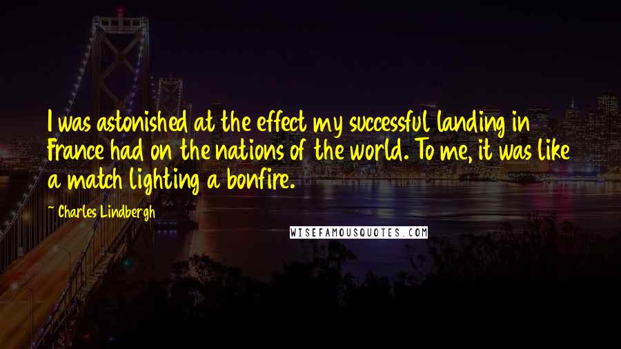 Charles Lindbergh Quotes: I was astonished at the effect my successful landing in France had on the nations of the world. To me, it was like a match lighting a bonfire.