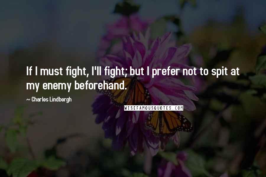 Charles Lindbergh Quotes: If I must fight, I'll fight; but I prefer not to spit at my enemy beforehand.