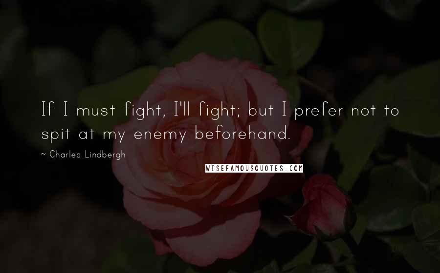 Charles Lindbergh Quotes: If I must fight, I'll fight; but I prefer not to spit at my enemy beforehand.
