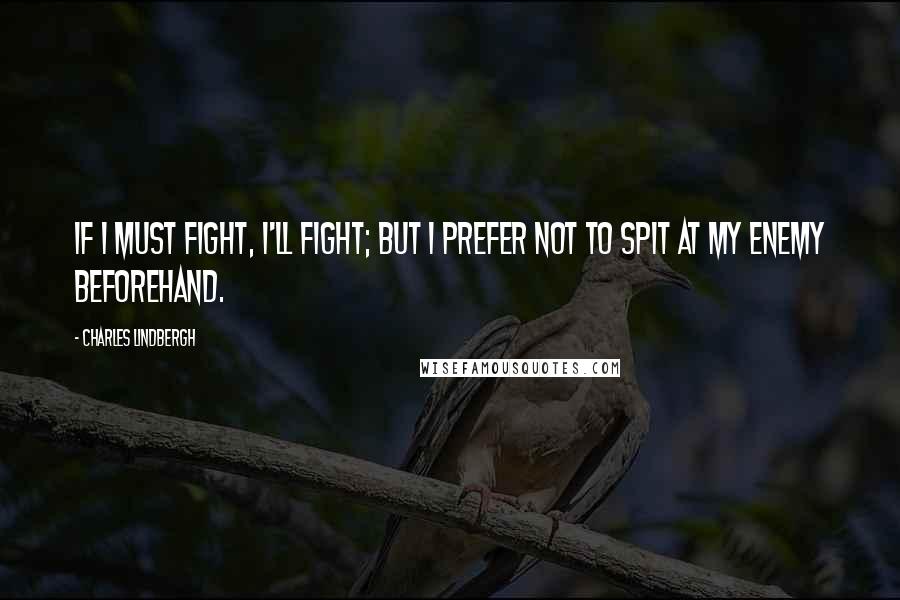 Charles Lindbergh Quotes: If I must fight, I'll fight; but I prefer not to spit at my enemy beforehand.
