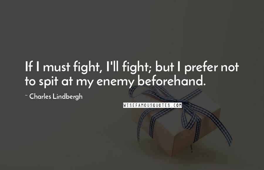 Charles Lindbergh Quotes: If I must fight, I'll fight; but I prefer not to spit at my enemy beforehand.