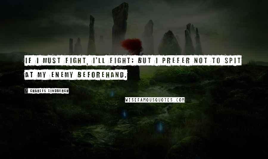 Charles Lindbergh Quotes: If I must fight, I'll fight; but I prefer not to spit at my enemy beforehand.