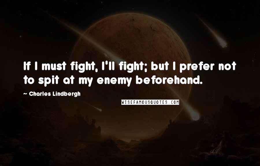Charles Lindbergh Quotes: If I must fight, I'll fight; but I prefer not to spit at my enemy beforehand.