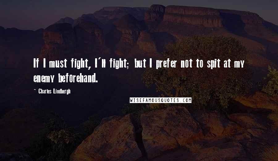 Charles Lindbergh Quotes: If I must fight, I'll fight; but I prefer not to spit at my enemy beforehand.