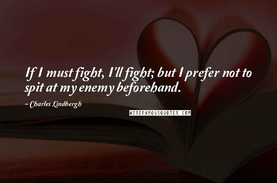 Charles Lindbergh Quotes: If I must fight, I'll fight; but I prefer not to spit at my enemy beforehand.