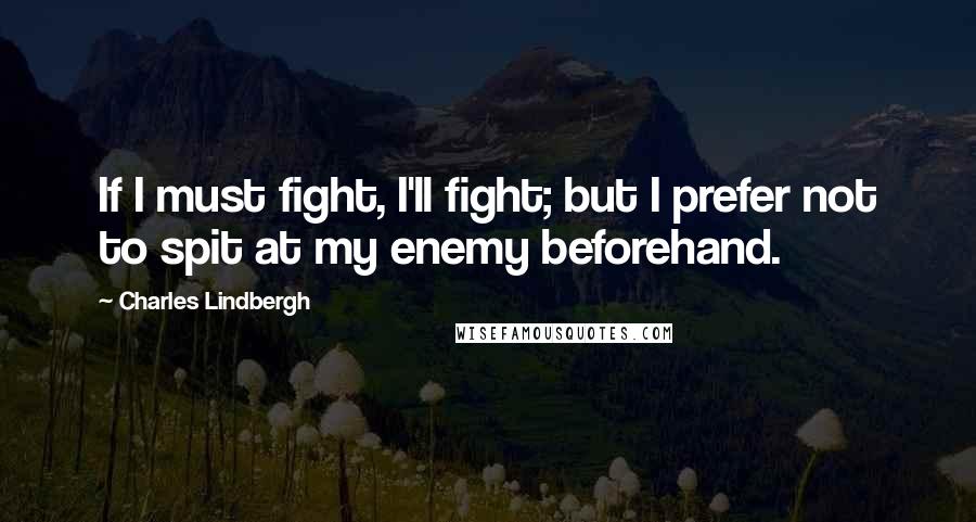 Charles Lindbergh Quotes: If I must fight, I'll fight; but I prefer not to spit at my enemy beforehand.