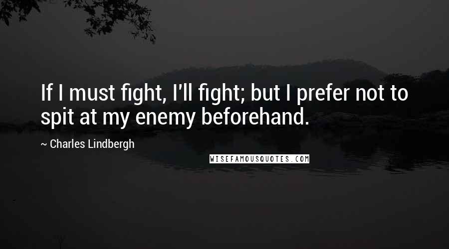 Charles Lindbergh Quotes: If I must fight, I'll fight; but I prefer not to spit at my enemy beforehand.