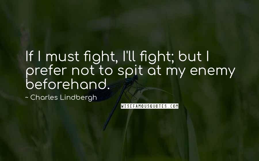 Charles Lindbergh Quotes: If I must fight, I'll fight; but I prefer not to spit at my enemy beforehand.