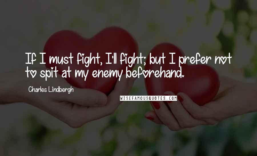 Charles Lindbergh Quotes: If I must fight, I'll fight; but I prefer not to spit at my enemy beforehand.