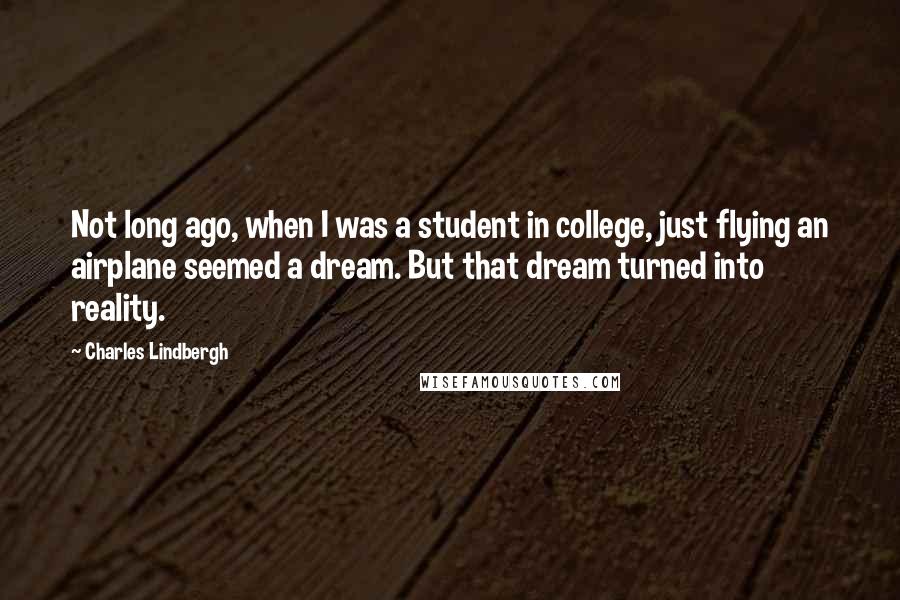 Charles Lindbergh Quotes: Not long ago, when I was a student in college, just flying an airplane seemed a dream. But that dream turned into reality.