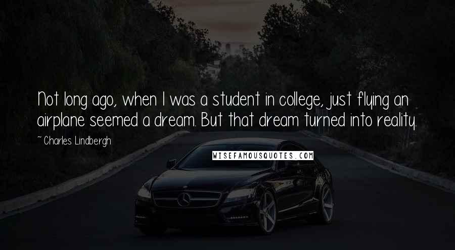 Charles Lindbergh Quotes: Not long ago, when I was a student in college, just flying an airplane seemed a dream. But that dream turned into reality.