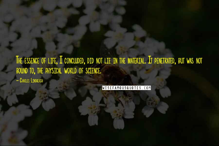 Charles Lindbergh Quotes: The essence of life, I concluded, did not lie in the material. It penetrated, but was not bound to, the physical world of science.