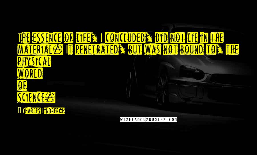 Charles Lindbergh Quotes: The essence of life, I concluded, did not lie in the material. It penetrated, but was not bound to, the physical world of science.