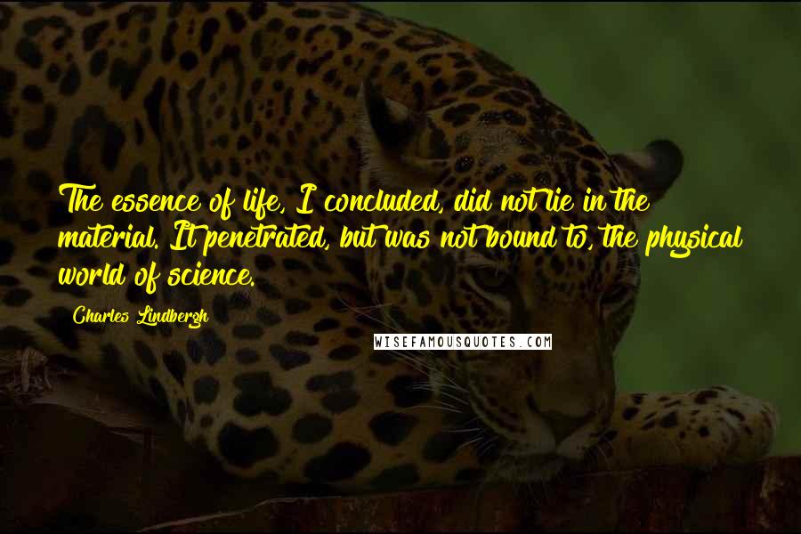 Charles Lindbergh Quotes: The essence of life, I concluded, did not lie in the material. It penetrated, but was not bound to, the physical world of science.