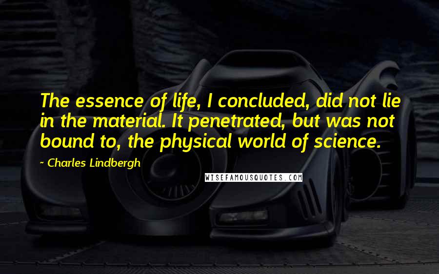 Charles Lindbergh Quotes: The essence of life, I concluded, did not lie in the material. It penetrated, but was not bound to, the physical world of science.