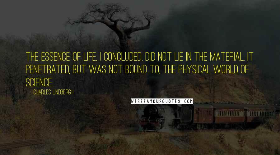 Charles Lindbergh Quotes: The essence of life, I concluded, did not lie in the material. It penetrated, but was not bound to, the physical world of science.