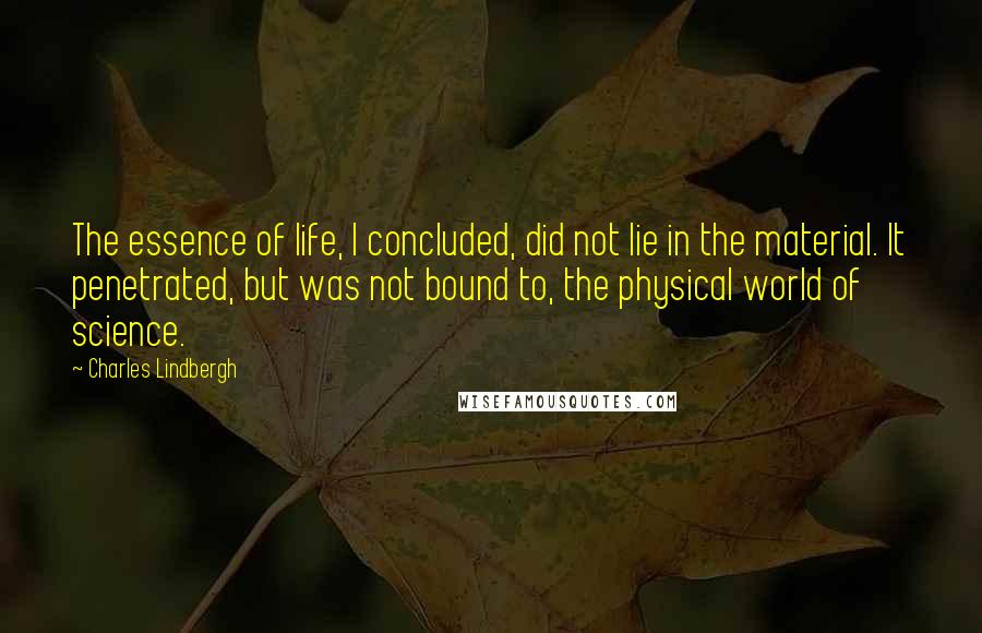 Charles Lindbergh Quotes: The essence of life, I concluded, did not lie in the material. It penetrated, but was not bound to, the physical world of science.