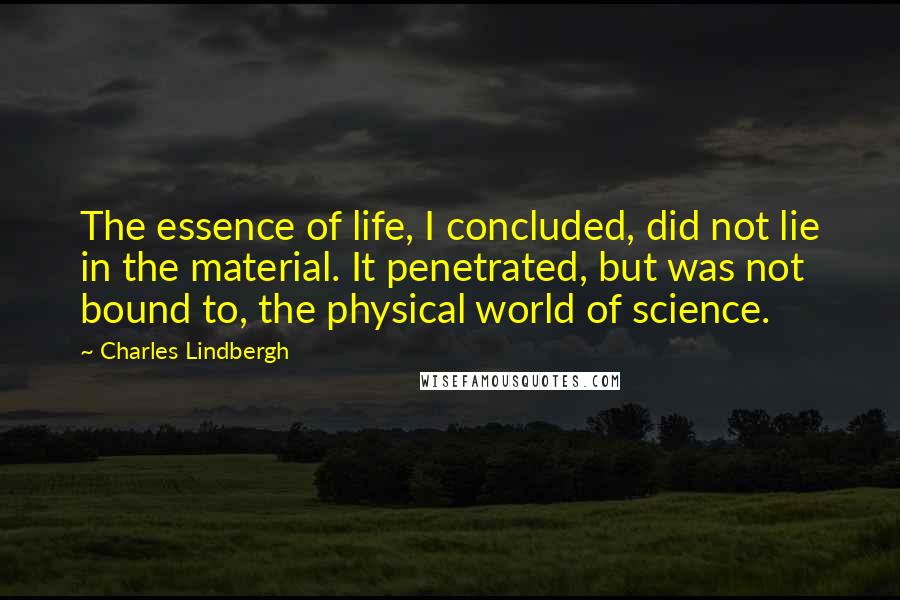 Charles Lindbergh Quotes: The essence of life, I concluded, did not lie in the material. It penetrated, but was not bound to, the physical world of science.