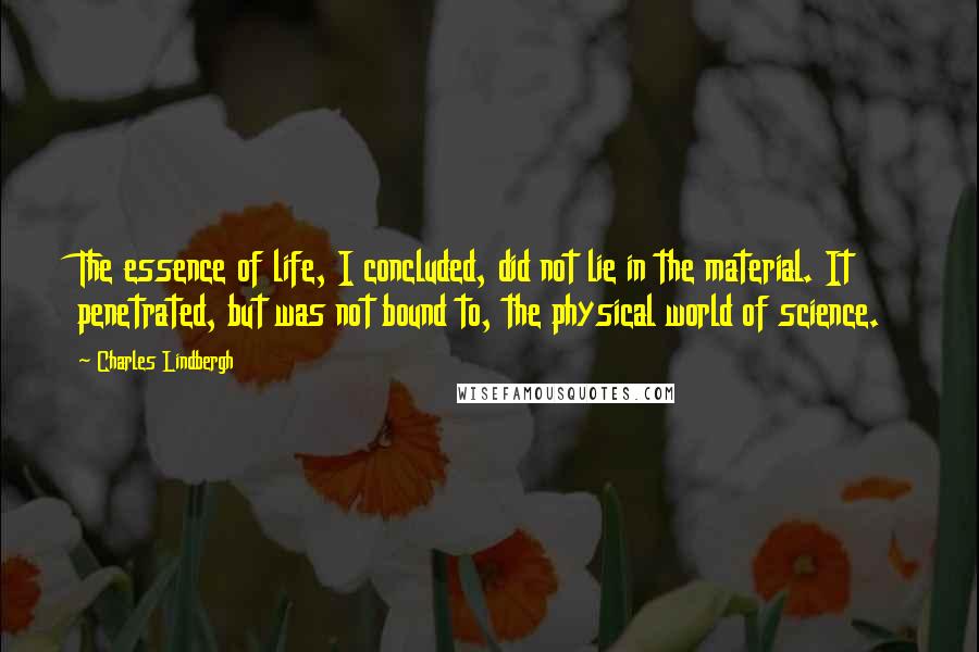 Charles Lindbergh Quotes: The essence of life, I concluded, did not lie in the material. It penetrated, but was not bound to, the physical world of science.