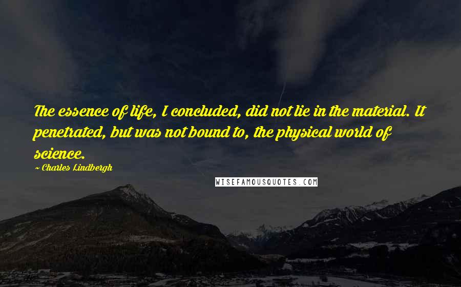 Charles Lindbergh Quotes: The essence of life, I concluded, did not lie in the material. It penetrated, but was not bound to, the physical world of science.