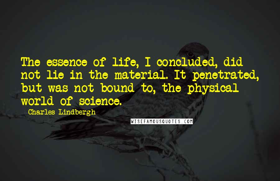 Charles Lindbergh Quotes: The essence of life, I concluded, did not lie in the material. It penetrated, but was not bound to, the physical world of science.