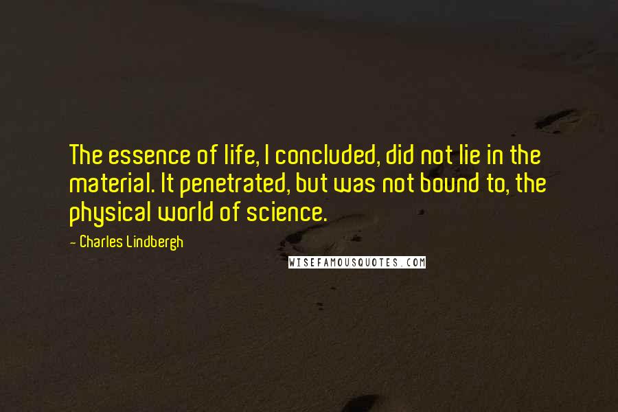 Charles Lindbergh Quotes: The essence of life, I concluded, did not lie in the material. It penetrated, but was not bound to, the physical world of science.