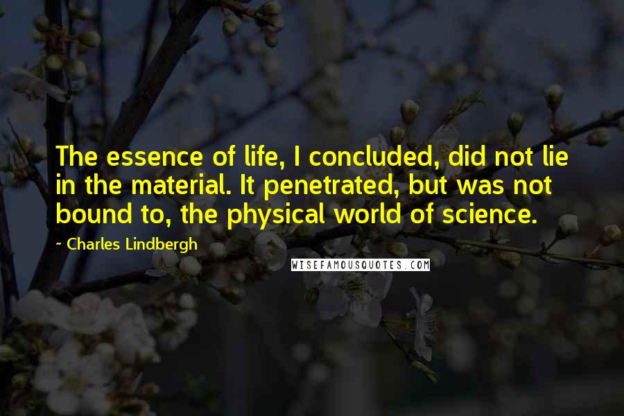 Charles Lindbergh Quotes: The essence of life, I concluded, did not lie in the material. It penetrated, but was not bound to, the physical world of science.