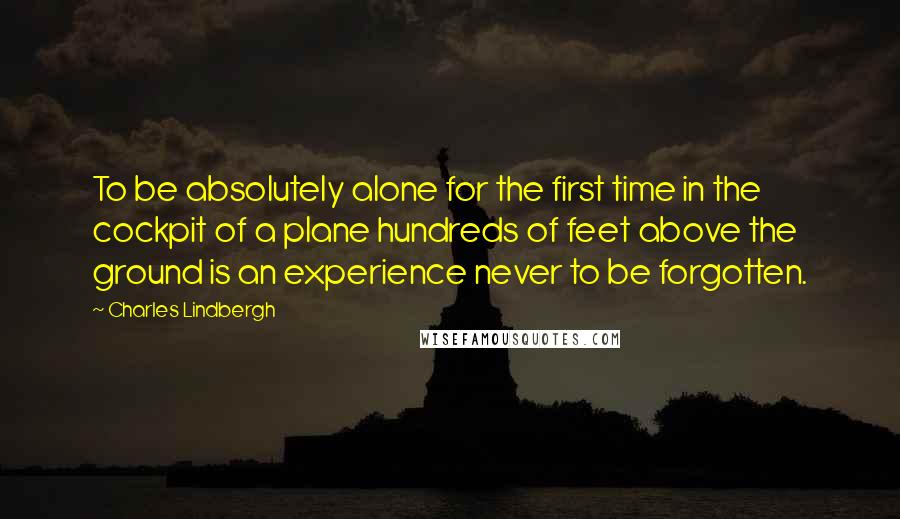 Charles Lindbergh Quotes: To be absolutely alone for the first time in the cockpit of a plane hundreds of feet above the ground is an experience never to be forgotten.