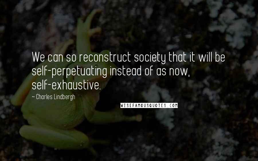 Charles Lindbergh Quotes: We can so reconstruct society that it will be self-perpetuating instead of as now, self-exhaustive.