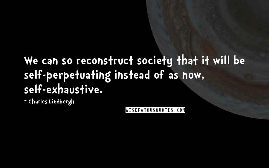 Charles Lindbergh Quotes: We can so reconstruct society that it will be self-perpetuating instead of as now, self-exhaustive.