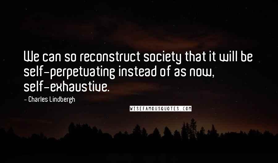 Charles Lindbergh Quotes: We can so reconstruct society that it will be self-perpetuating instead of as now, self-exhaustive.