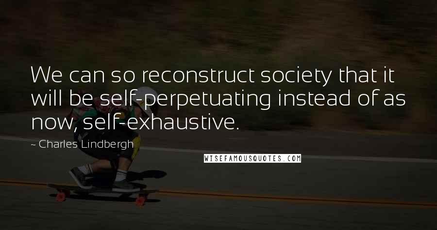 Charles Lindbergh Quotes: We can so reconstruct society that it will be self-perpetuating instead of as now, self-exhaustive.
