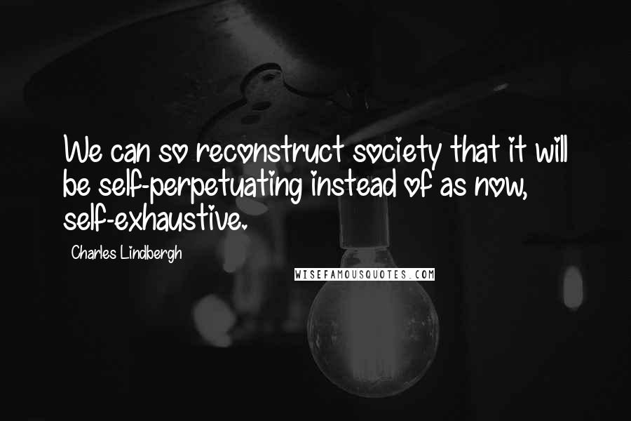 Charles Lindbergh Quotes: We can so reconstruct society that it will be self-perpetuating instead of as now, self-exhaustive.