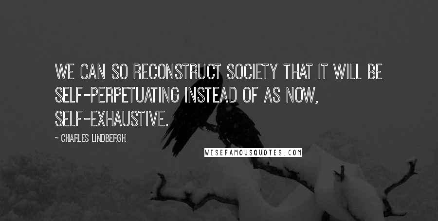 Charles Lindbergh Quotes: We can so reconstruct society that it will be self-perpetuating instead of as now, self-exhaustive.