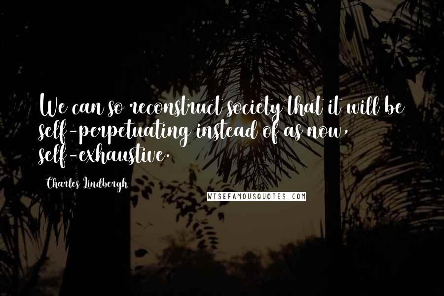 Charles Lindbergh Quotes: We can so reconstruct society that it will be self-perpetuating instead of as now, self-exhaustive.