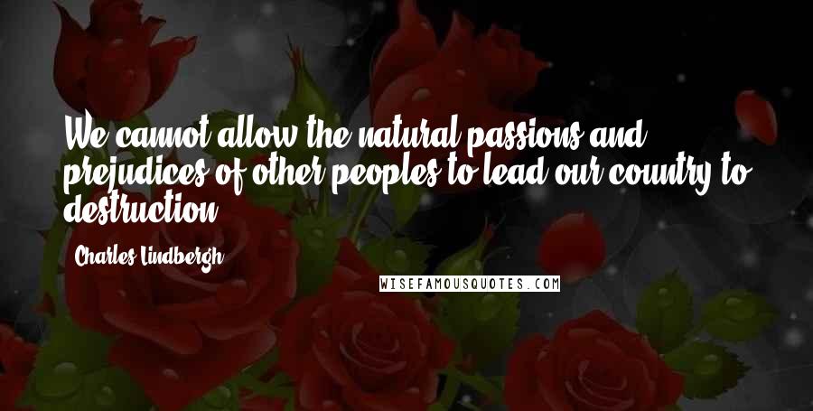 Charles Lindbergh Quotes: We cannot allow the natural passions and prejudices of other peoples to lead our country to destruction,