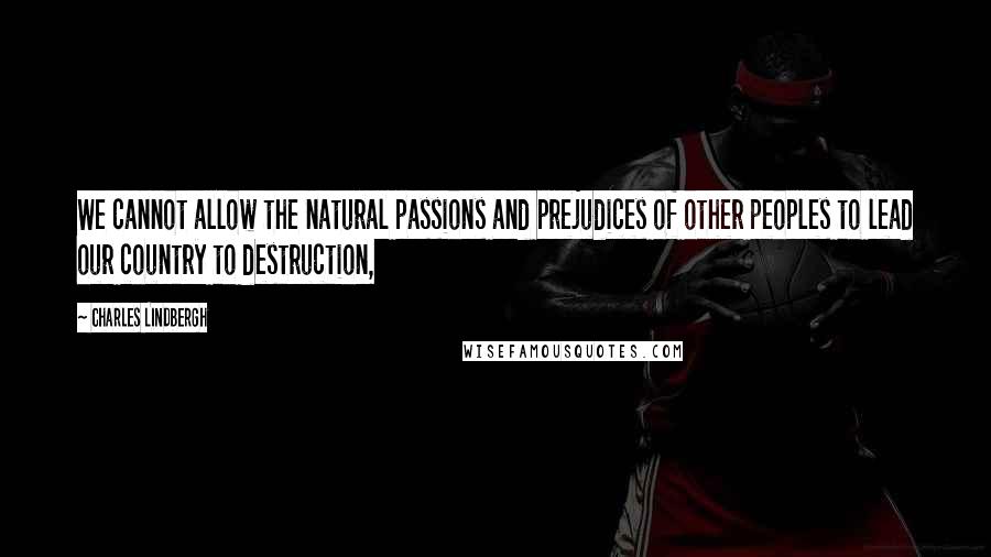 Charles Lindbergh Quotes: We cannot allow the natural passions and prejudices of other peoples to lead our country to destruction,