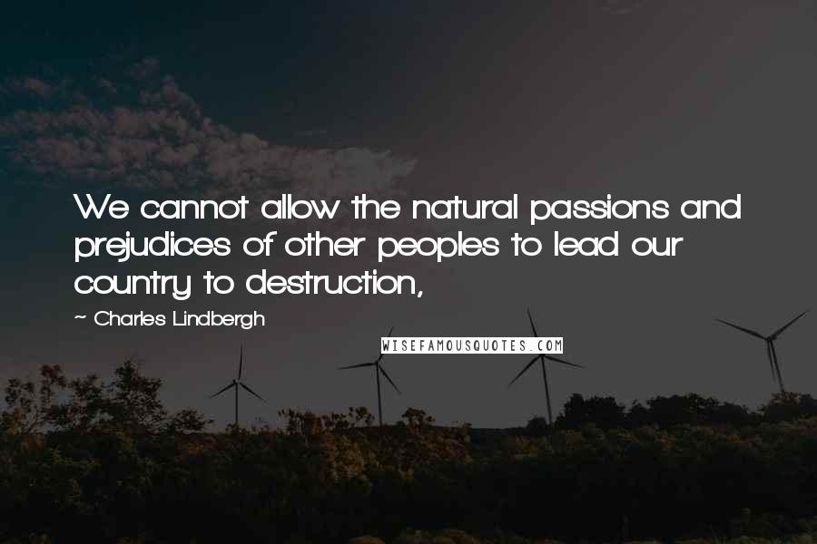Charles Lindbergh Quotes: We cannot allow the natural passions and prejudices of other peoples to lead our country to destruction,