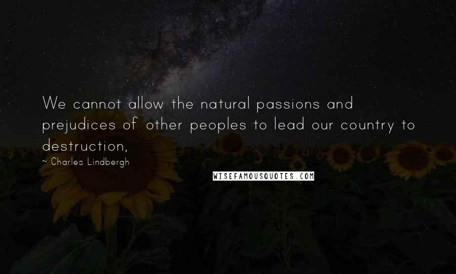 Charles Lindbergh Quotes: We cannot allow the natural passions and prejudices of other peoples to lead our country to destruction,