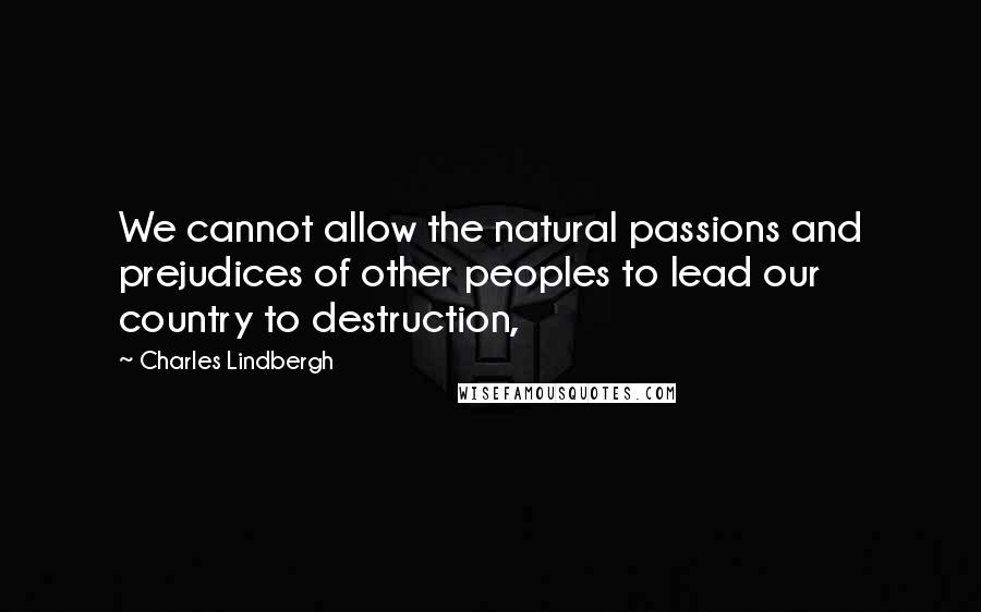 Charles Lindbergh Quotes: We cannot allow the natural passions and prejudices of other peoples to lead our country to destruction,